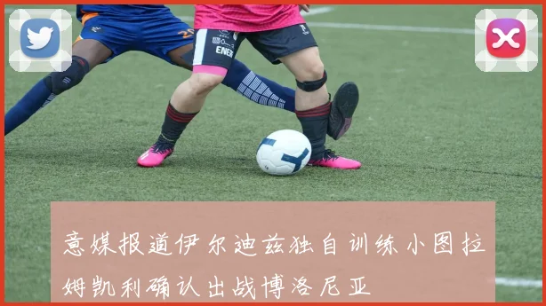 意媒报道伊尔迪兹独自训练小图拉姆凯利确认出战博洛尼亚