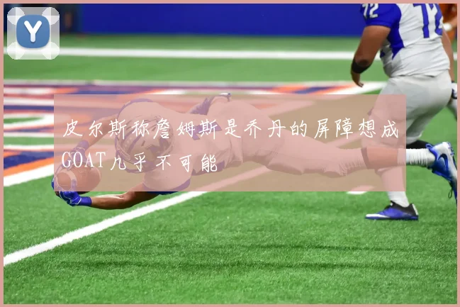皮尔斯称詹姆斯是乔丹的屏障想成GOAT几乎不可能